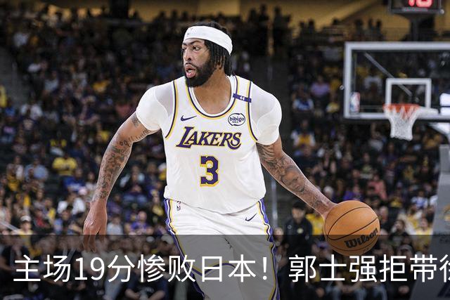 主场19分惨败日本！郭士强拒带徐杰+胡明轩自废武功，中国男篮陷出局绝境