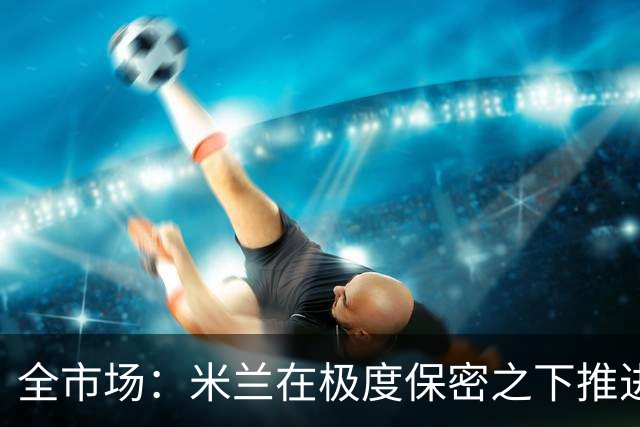 全市场：米兰在极度保密之下推进贡萨洛·拉莫斯，两周前就已体检