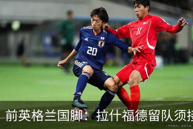 前英格兰国脚：拉什福德留队须接受替补，并解释当初离队原因