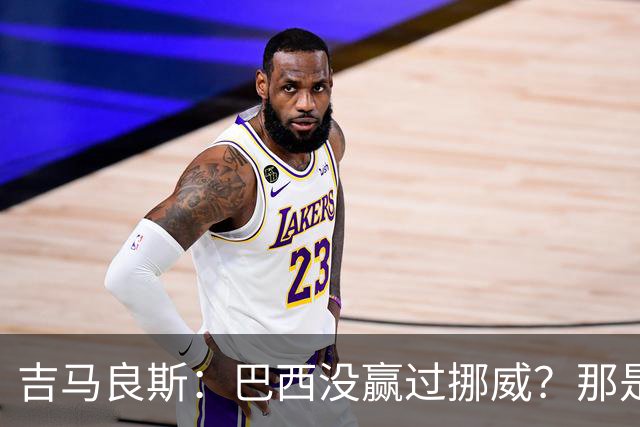 吉马良斯：巴西没赢过挪威？那是很久以前了，这能激发我们的斗志