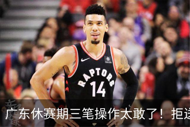 广东休赛期三笔操作太敢了！拒送核心徐杰放走八年功勋，新星黄明依正式上位冲冠