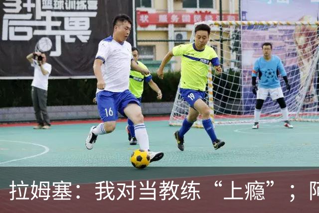 拉姆塞：我对当教练“上瘾”；阿森纳夺冠时我高兴坏了