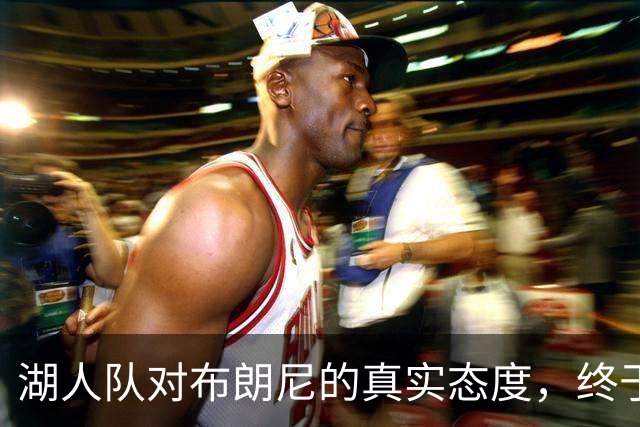 湖人队对布朗尼的真实态度，终于有准信了
