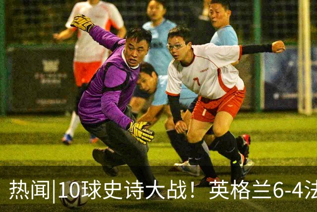 热闻|10球史诗大战！英格兰6-4法国斩获世界杯季军