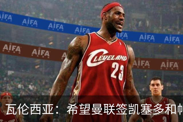瓦伦西亚：希望曼联签凯塞多和帕乔，他们能在球队效力十年