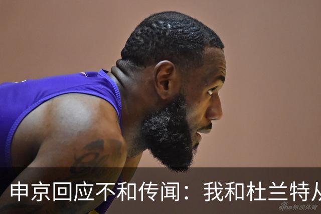 申京回应不和传闻：我和杜兰特从没争吵过 能理解乌度卡对我发火