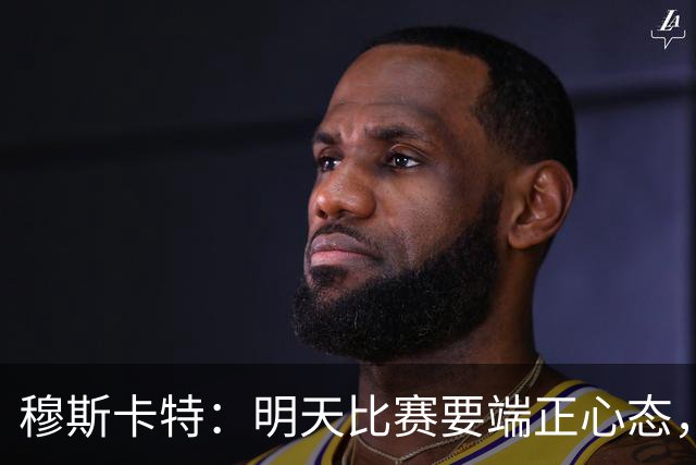 穆斯卡特：明天比赛要端正心态，世界杯看了不少澳大利亚可圈可点