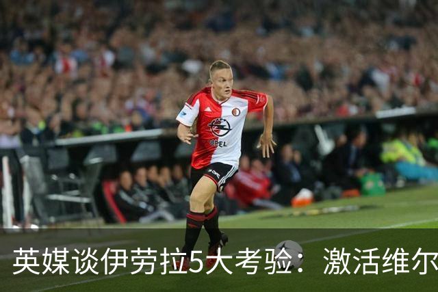 英媒谈伊劳拉5大考验：激活维尔茨伊萨克，应对豪门压力 稳固防守